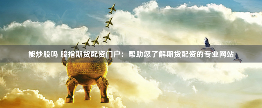能炒股吗 股指期货配资门户：帮助您了解期货配资的专业网站