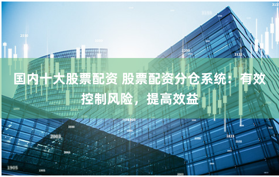 国内十大股票配资 股票配资分仓系统：有效控制风险，提高效益