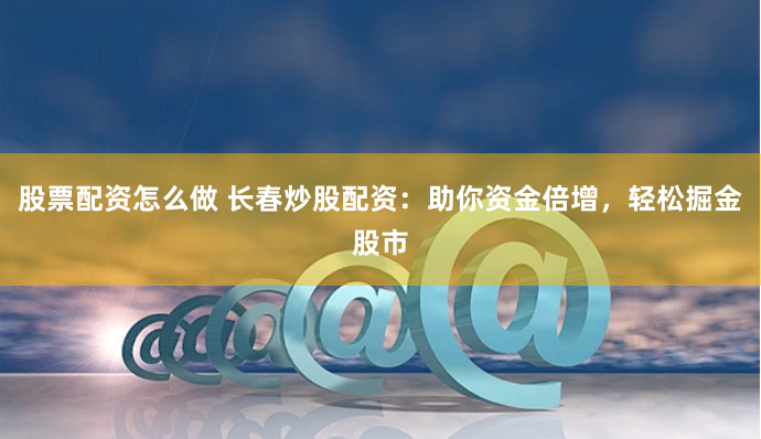 股票配资怎么做 长春炒股配资：助你资金倍增，轻松掘金股市
