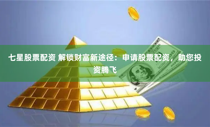 七星股票配资 解锁财富新途径：申请股票配资，助您投资腾飞