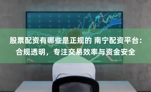 股票配资有哪些是正规的 南宁配资平台：合规透明，专注交易效率与资金安全